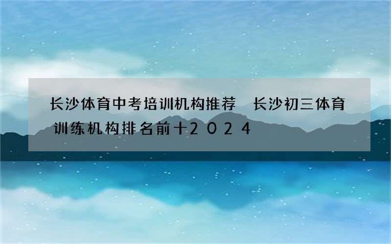 长沙体育中考培训机构推荐 长沙初三体育训练机构排名前十2024